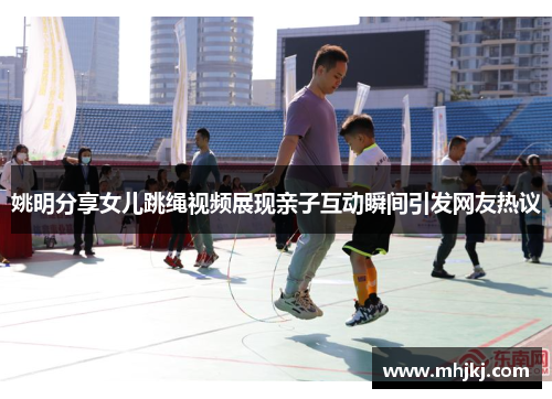 姚明分享女儿跳绳视频展现亲子互动瞬间引发网友热议