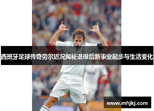西班牙足球传奇劳尔近况揭秘退役后新事业起步与生活变化