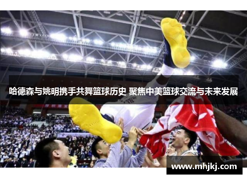 哈德森与姚明携手共舞篮球历史 聚焦中美篮球交流与未来发展